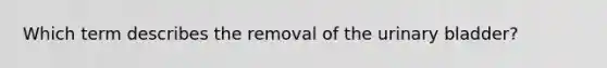 Which term describes the removal of the <a href='https://www.questionai.com/knowledge/kb9SdfFdD9-urinary-bladder' class='anchor-knowledge'>urinary bladder</a>?