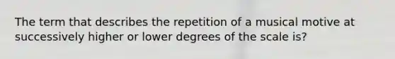 The term that describes the repetition of a musical motive at successively higher or lower degrees of the scale is?