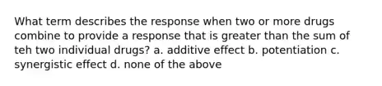 What term describes the response when two or more drugs combine to provide a response that is greater than the sum of teh two individual drugs? a. additive effect b. potentiation c. synergistic effect d. none of the above