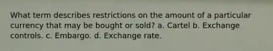 What term describes restrictions on the amount of a particular currency that may be bought or sold? a. Cartel b. Exchange controls. c. Embargo. d. Exchange rate.