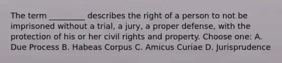 The term _________ describes the right of a person to not be imprisoned without a trial, a jury, a proper defense, with the protection of his or her civil rights and property. Choose one: A. Due Process B. Habeas Corpus C. Amicus Curiae D. Jurisprudence