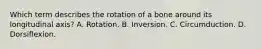 Which term describes the rotation of a bone around its longitudinal axis? A. Rotation. B. Inversion. C. Circumduction. D. Dorsiflexion.