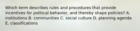 Which term describes rules and procedures that provide incentives for political behavior, and thereby shape policies? A. institutions B. communities C. social culture D. planning agenda E. classifications