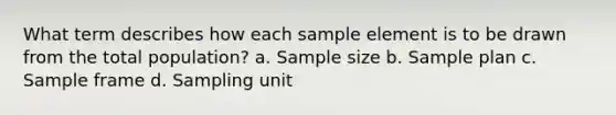 What term describes how each sample element is to be drawn from the total population? a. Sample size b. Sample plan c. Sample frame d. Sampling unit