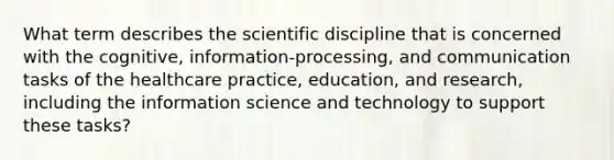 What term describes the scientific discipline that is concerned with the cognitive, information-processing, and communication tasks of the healthcare practice, education, and research, including the information science and technology to support these tasks?