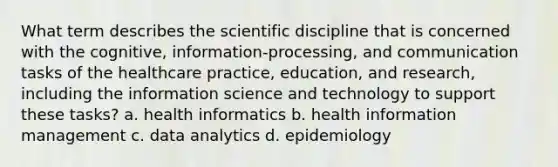 What term describes the scientific discipline that is concerned with the cognitive, information-processing, and communication tasks of the healthcare practice, education, and research, including the information science and technology to support these tasks? a. health informatics b. health information management c. data analytics d. epidemiology