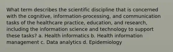 What term describes the scientific discipline that is concerned with the cognitive, information-processing, and communication tasks of the healthcare practice, education, and research, including the information science and technology to support these tasks? a. Health informatics b. Health information management c. Data analytics d. Epidemiology