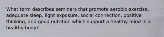 What term describes seminars that promote aerobic exercise, adequate sleep, light exposure, social connection, positive thinking, and good nutrition which support a healthy mind in a healthy body?