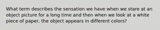 What term describes the sensation we have when we stare at an object picture for a long time and then when we look at a white piece of paper, the object appears in different colors?