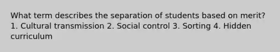 What term describes the separation of students based on merit? 1. Cultural transmission 2. Social control 3. Sorting 4. Hidden curriculum