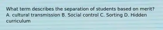 What term describes the separation of students based on merit? A. cultural transmission B. Social control C. Sorting D. Hidden curriculum