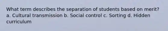 What term describes the separation of students based on merit? a. Cultural transmission b. Social control c. Sorting d. Hidden curriculum