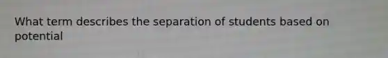 What term describes the separation of students based on potential