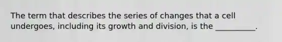 The term that describes the series of changes that a cell undergoes, including its growth and division, is the __________.