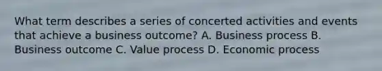 What term describes a series of concerted activities and events that achieve a business outcome? A. Business process B. Business outcome C. Value process D. Economic process