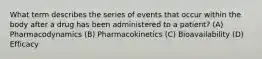 What term describes the series of events that occur within the body after a drug has been administered to a patient? (A) Pharmacodynamics (B) Pharmacokinetics (C) Bioavailability (D) Efficacy