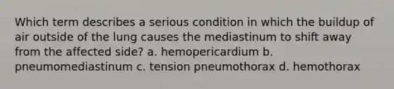 Which term describes a serious condition in which the buildup of air outside of the lung causes the mediastinum to shift away from the affected side? a. hemopericardium b. pneumomediastinum c. tension pneumothorax d. hemothorax