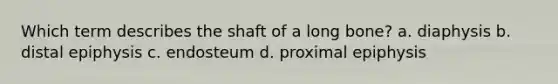 Which term describes the shaft of a long bone? a. diaphysis b. distal epiphysis c. endosteum d. proximal epiphysis