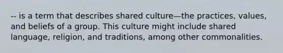 -- is a term that describes shared culture—the practices, values, and beliefs of a group. This culture might include shared language, religion, and traditions, among other commonalities.