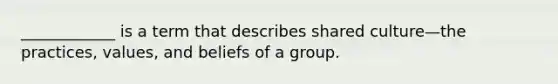 ____________ is a term that describes shared culture—the practices, values, and beliefs of a group.