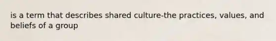 is a term that describes shared culture-the practices, values, and beliefs of a group