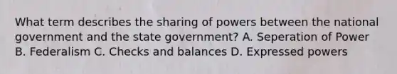 What term describes the sharing of powers between the national government and the state government? A. Seperation of Power B. Federalism C. Checks and balances D. Expressed powers