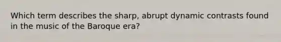 Which term describes the sharp, abrupt dynamic contrasts found in the music of the Baroque era?