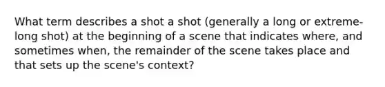 What term describes a shot a shot (generally a long or extreme-long shot) at the beginning of a scene that indicates where, and sometimes when, the remainder of the scene takes place and that sets up the scene's context?