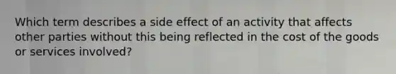 Which term describes a side effect of an activity that affects other parties without this being reflected in the cost of the goods or services involved?