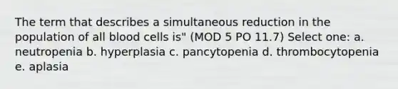 The term that describes a simultaneous reduction in the population of all blood cells is" (MOD 5 PO 11.7) Select one: a. neutropenia b. hyperplasia c. pancytopenia d. thrombocytopenia e. aplasia