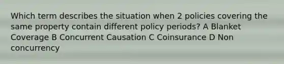 Which term describes the situation when 2 policies covering the same property contain different policy periods? A Blanket Coverage B Concurrent Causation C Coinsurance D Non concurrency