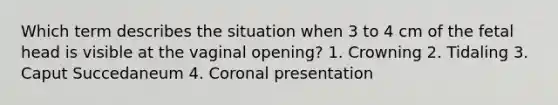 Which term describes the situation when 3 to 4 cm of the fetal head is visible at the vaginal opening? 1. Crowning 2. Tidaling 3. Caput Succedaneum 4. Coronal presentation