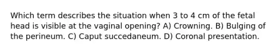 Which term describes the situation when 3 to 4 cm of the fetal head is visible at the vaginal opening? A) Crowning. B) Bulging of the perineum. C) Caput succedaneum. D) Coronal presentation.