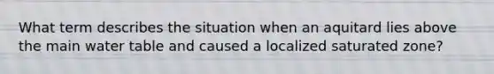 What term describes the situation when an aquitard lies above the main water table and caused a localized saturated zone?