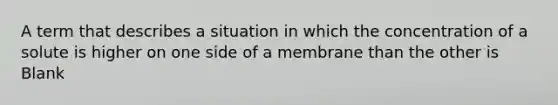 A term that describes a situation in which the concentration of a solute is higher on one side of a membrane than the other is Blank