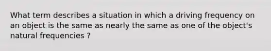 What term describes a situation in which a driving frequency on an object is the same as nearly the same as one of the object's natural frequencies ?