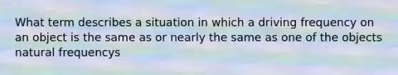 What term describes a situation in which a driving frequency on an object is the same as or nearly the same as one of the objects natural frequencys