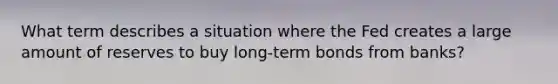 What term describes a situation where the Fed creates a large amount of reserves to buy long-term bonds from banks?