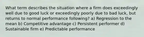 What term describes the situation where a firm does exceedingly well due to good luck or exceedingly poorly due to bad luck, but returns to normal performance following? a) Regression to the mean b) Competitive advantage c) Persistent performer d) Sustainable firm e) Predictable performance