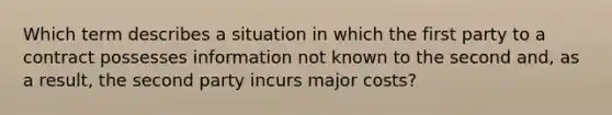 Which term describes a situation in which the first party to a contract possesses information not known to the second and, as a result, the second party incurs major costs?