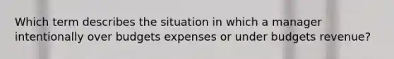 Which term describes the situation in which a manager intentionally over budgets expenses or under budgets revenue?