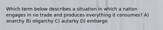 Which term below describes a situation in which a nation engages in no trade and produces everything it consumes? A) anarchy B) oligarchy C) autarky D) embargo