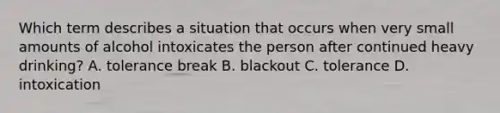 Which term describes a situation that occurs when very small amounts of alcohol intoxicates the person after continued heavy drinking? A. tolerance break B. blackout C. tolerance D. intoxication