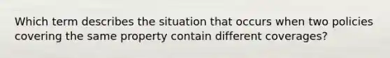 Which term describes the situation that occurs when two policies covering the same property contain different coverages?