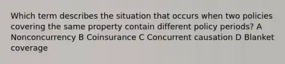 Which term describes the situation that occurs when two policies covering the same property contain different policy periods? A Nonconcurrency B Coinsurance C Concurrent causation D Blanket coverage