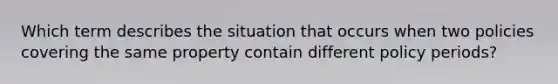 Which term describes the situation that occurs when two policies covering the same property contain different policy periods?