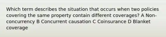 Which term describes the situation that occurs when two policies covering the same property contain different coverages? A Non-concurrency B Concurrent causation C Coinsurance D Blanket coverage