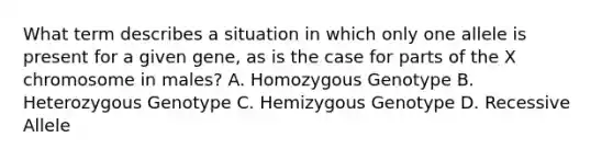 What term describes a situation in which only one allele is present for a given gene, as is the case for parts of the X chromosome in males? A. Homozygous Genotype B. Heterozygous Genotype C. Hemizygous Genotype D. Recessive Allele