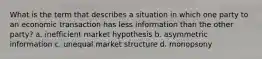 What is the term that describes a situation in which one party to an economic transaction has less information than the other party? a. inefficient market hypothesis b. asymmetric information c. unequal market structure d. monopsony