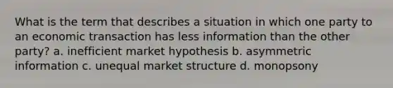 What is the term that describes a situation in which one party to an economic transaction has less information than the other party? a. inefficient market hypothesis b. asymmetric information c. unequal market structure d. monopsony